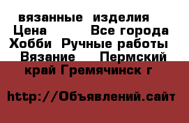 вязанные  изделия  › Цена ­ 100 - Все города Хобби. Ручные работы » Вязание   . Пермский край,Гремячинск г.